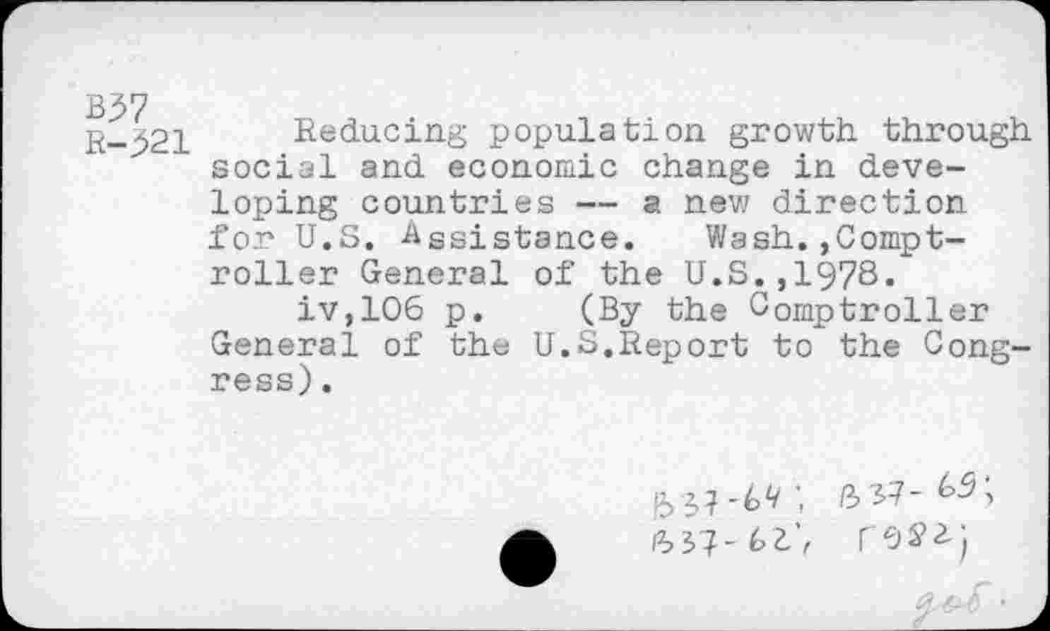 ﻿R-j>21
Reducing population growth through social and economic change in developing countries — a new direction for U.S. Assistance. Wash.,Comptroller General of the U.S.,1978.
iv,106 p. (By the Comptroller General of the U.S.Report to the Congress) .
(337- l>t’f
/3 37-